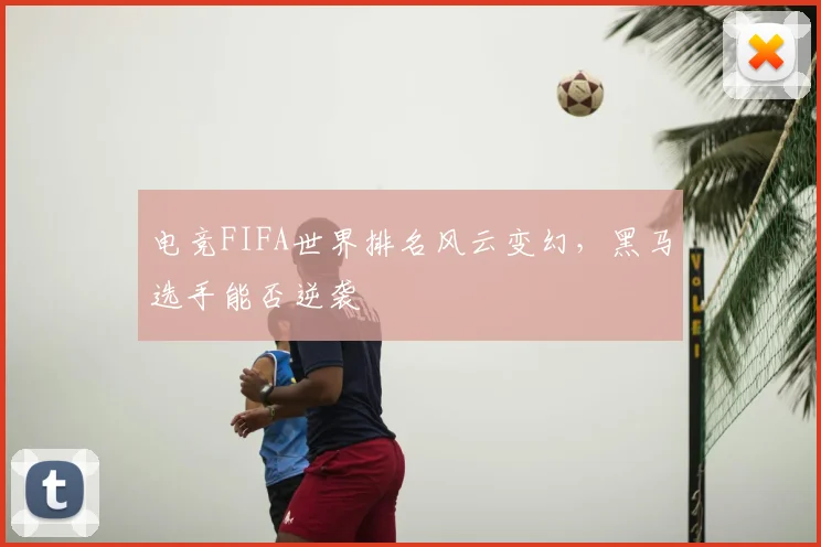 电竞FIFA世界排名风云变幻,黑马选手能否逆袭