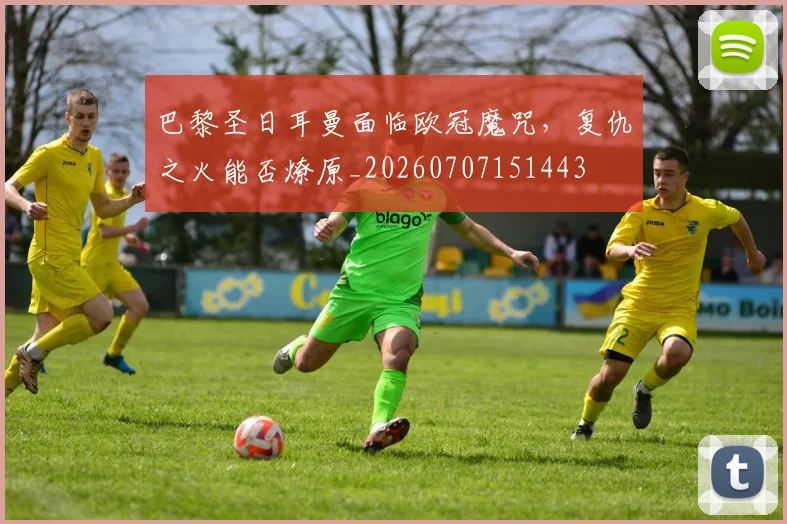 巴黎圣日耳曼面临欧冠魔咒，复仇之火能否燎原_20260707151443