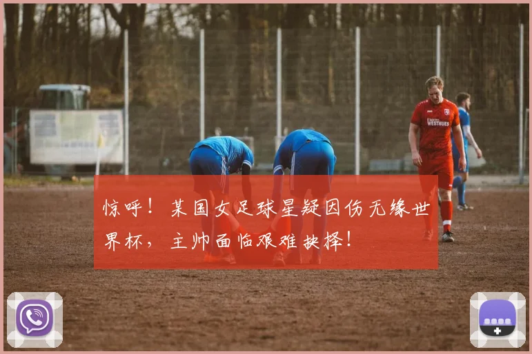 惊呼！某国女足球星疑因伤无缘世界杯，主帅面临艰难抉择！
