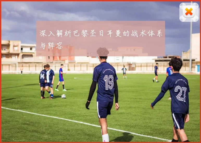 深入解析巴黎圣日耳曼的战术体系与阵容