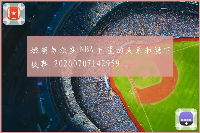 姚明与众多 NBA 巨星的关系和场下故事_20260707142959