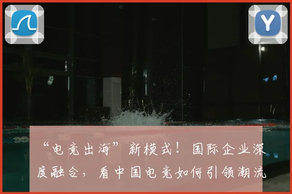 “电竞出海”新模式！国际企业深度融合，看中国电竞如何引领潮流