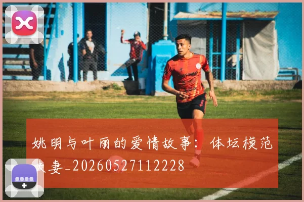 姚明与叶丽的爱情故事：体坛模范夫妻_20260527112228