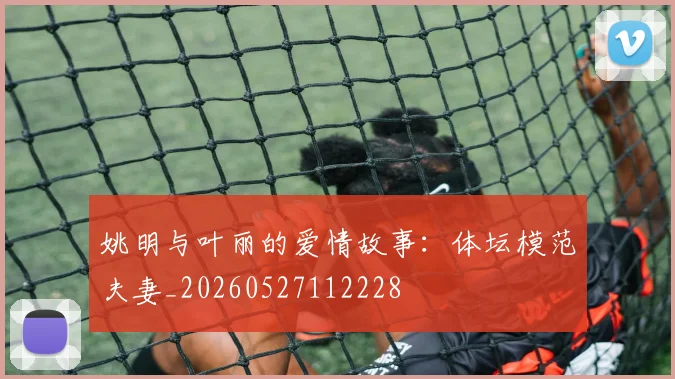 姚明与叶丽的爱情故事：体坛模范夫妻_20260527112228