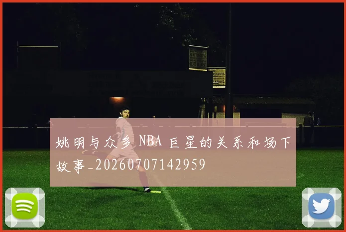 姚明与众多 NBA 巨星的关系和场下故事_20260707142959