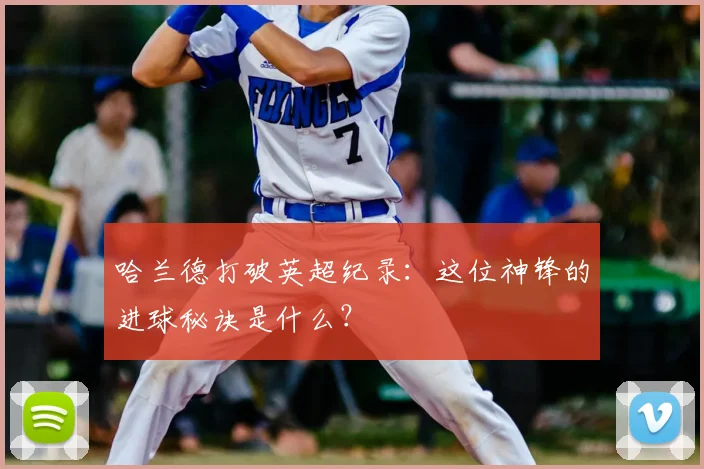 哈兰德打破英超纪录：这位神锋的进球秘诀是什么？