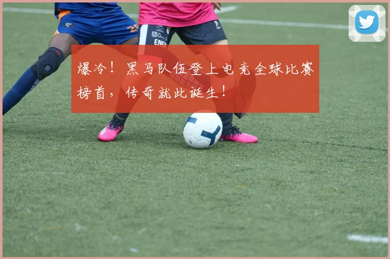 爆冷!黑马队伍登上电竞全球比赛榜首,传奇就此诞生!