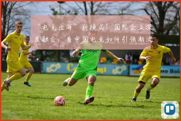 “电竞出海”新模式！国际企业深度融合，看中国电竞如何引领潮流
