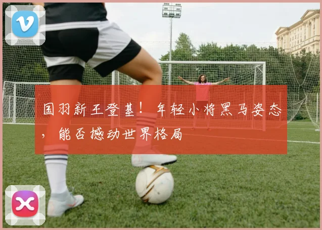国羽新王登基!年轻小将黑马姿态,能否撼动世界格局