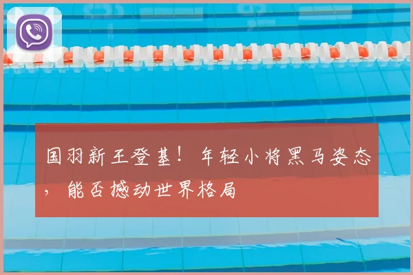 国羽新王登基！年轻小将黑马姿态，能否撼动世界格局
