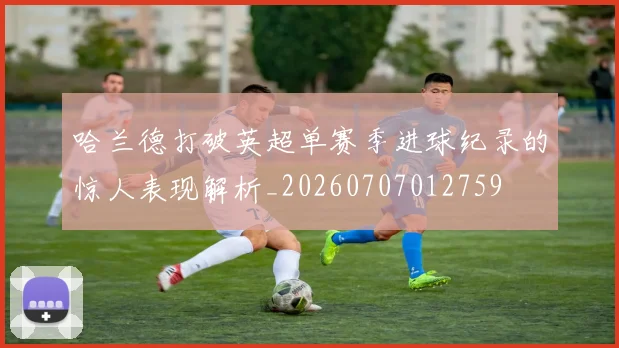 哈兰德打破英超单赛季进球纪录的惊人表现解析_20260707012759